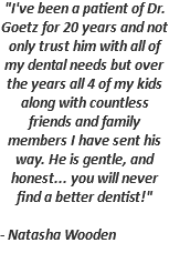 "I've been a patient of Dr. Goetz for 20 years and not only trust him with all of my dental needs but over the years all 4 of my kids along with countless friends and family members I have sent his way. He is gentle, and honest... you will never find a better dentist!" - Natasha Wooden