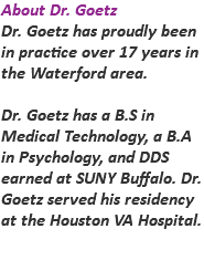 About Dr. Goetz Dr. Goetz has proudly been in practice over 17 years in the Waterford area. Dr. Goetz has a B.S in Medical Technology, a B.A in Psychology, and DDS earned at SUNY Buffalo. Dr. Goetz served his residency at the Houston VA Hospital.