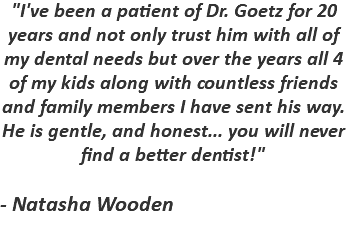 "I've been a patient of Dr. Goetz for 20 years and not only trust him with all of my dental needs but over the years all 4 of my kids along with countless friends and family members I have sent his way. He is gentle, and honest... you will never find a better dentist!" - Natasha Wooden