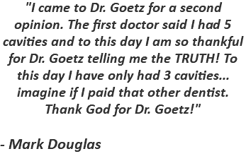 "I came to Dr. Goetz for a second opinion. The first doctor said I had 5 cavities and to this day I am so thankful for Dr. Goetz telling me the TRUTH! To this day I have only had 3 cavities... imagine if I paid that other dentist. Thank God for Dr. Goetz!" - Mark Douglas